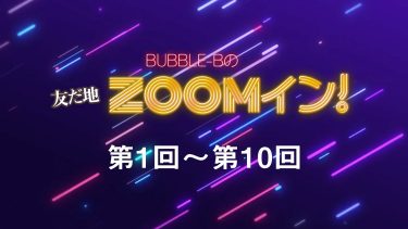 BUBBLE-Bの友だ地ZOOMイン！ 第1回～第10回まとめ