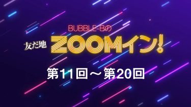 BUBBLE-Bの友だ地ZOOMイン！ 第11回～第20回まとめ