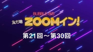 BUBBLE-Bの友だ地ZOOMイン！ 第21回～第30回まとめ