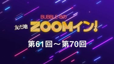 BUBBLE-Bの友だ地ZOOMイン！ 第61回～第70回まとめ