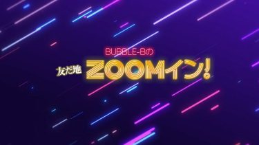 新番組始めました！「BUBBLE-Bの友だ地ZOOMイン！」